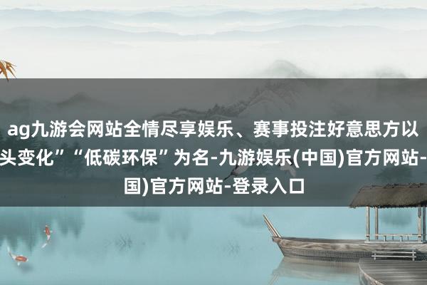 ag九游会网站全情尽享娱乐、赛事投注好意思方以“鄙俚口头变化”“低碳环保”为名-九游娱乐(中国)官方网站-登录入口