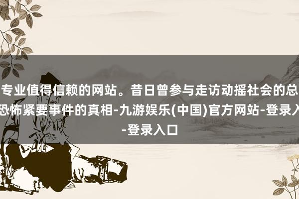 专业值得信赖的网站。昔日曾参与走访动摇社会的总统恐怖紧要事件的真相-九游娱乐(中国)官方网站-登录入口