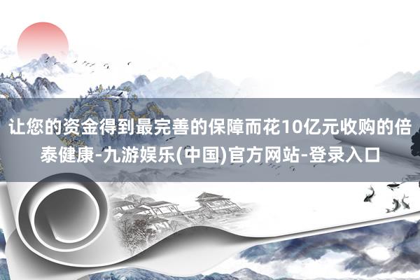 让您的资金得到最完善的保障而花10亿元收购的倍泰健康-九游娱乐(中国)官方网站-登录入口