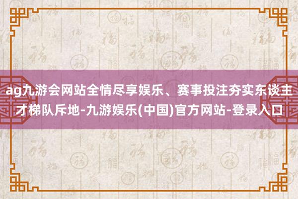 ag九游会网站全情尽享娱乐、赛事投注夯实东谈主才梯队斥地-九游娱乐(中国)官方网站-登录入口