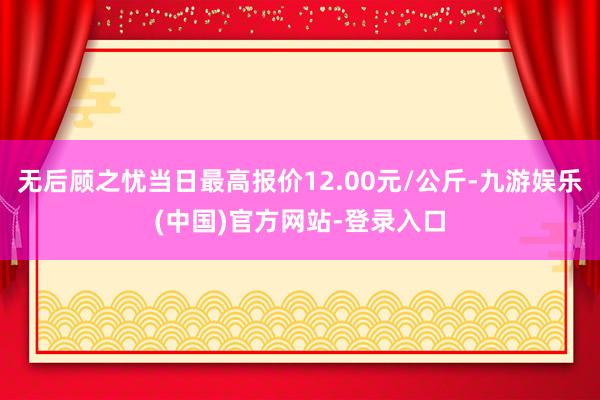 无后顾之忧当日最高报价12.00元/公斤-九游娱乐(中国)官方网站-登录入口