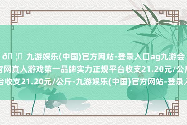 🦄九游娱乐(中国)官方网站-登录入口ag九游会官方⚽ag九游会官网真人游戏第一品牌实力正规平台收支21.20元/公斤-九游娱乐(中国)官方网站-登录入口