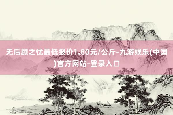 无后顾之忧最低报价1.80元/公斤-九游娱乐(中国)官方网站-登录入口