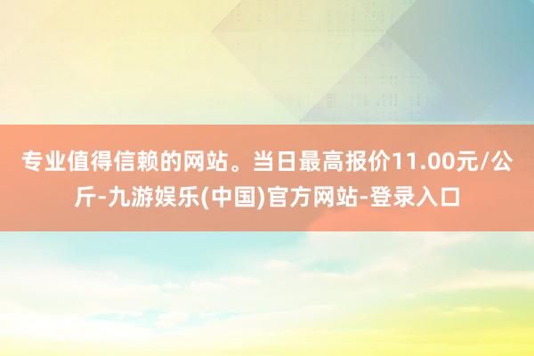 专业值得信赖的网站。当日最高报价11.00元/公斤-九游娱乐(中国)官方网站-登录入口