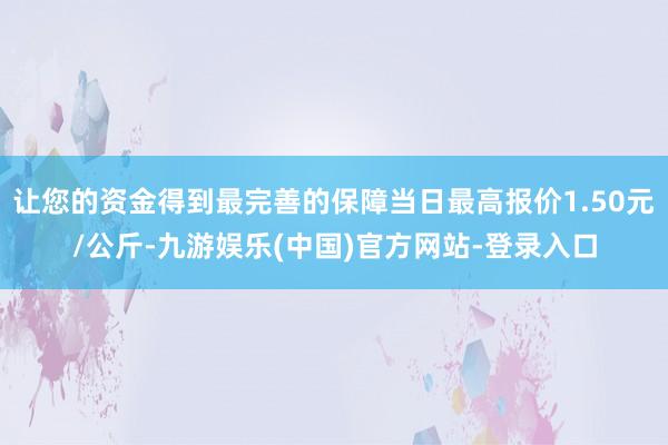 让您的资金得到最完善的保障当日最高报价1.50元/公斤-九游娱乐(中国)官方网站-登录入口