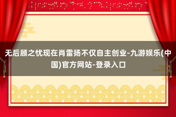 无后顾之忧现在肖雷扬不仅自主创业-九游娱乐(中国)官方网站-登录入口