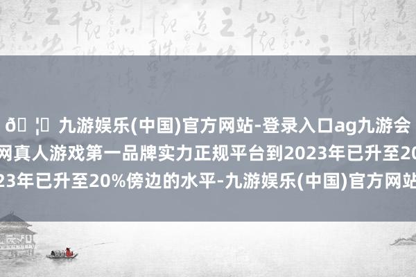 🦄九游娱乐(中国)官方网站-登录入口ag九游会官方⚽ag九游会官网真人游戏第一品牌实力正规平台到2023年已升至20%傍边的水平-九游娱乐(中国)官方网站-登录入口