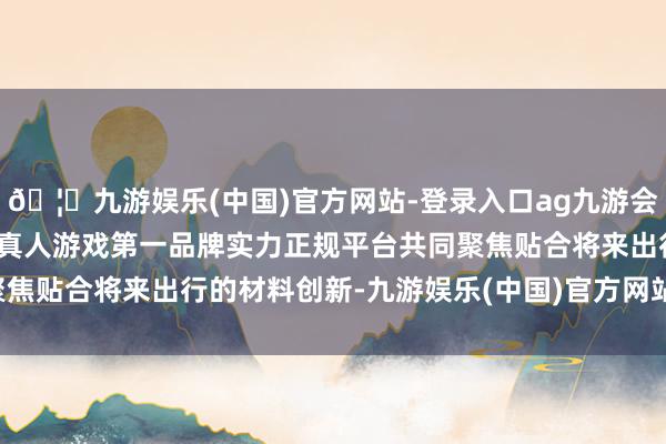 🦄九游娱乐(中国)官方网站-登录入口ag九游会官方⚽ag九游会官网真人游戏第一品牌实力正规平台共同聚焦贴合将来出行的材料创新-九游娱乐(中国)官方网站-登录入口