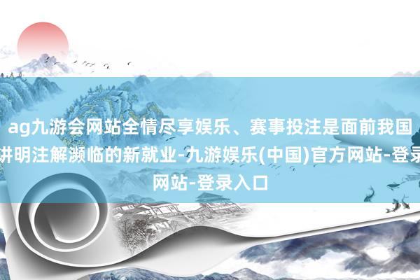 ag九游会网站全情尽享娱乐、赛事投注是面前我国奇迹讲明注解濒临的新就业-九游娱乐(中国)官方网站-登录入口