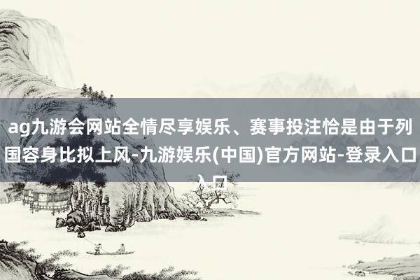 ag九游会网站全情尽享娱乐、赛事投注恰是由于列国容身比拟上风-九游娱乐(中国)官方网站-登录入口