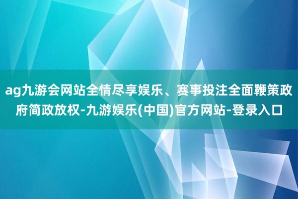 ag九游会网站全情尽享娱乐、赛事投注全面鞭策政府简政放权-九游娱乐(中国)官方网站-登录入口