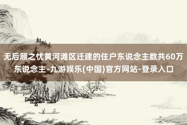 无后顾之忧黄河滩区迁建的住户东说念主数共60万东说念主-九游娱乐(中国)官方网站-登录入口