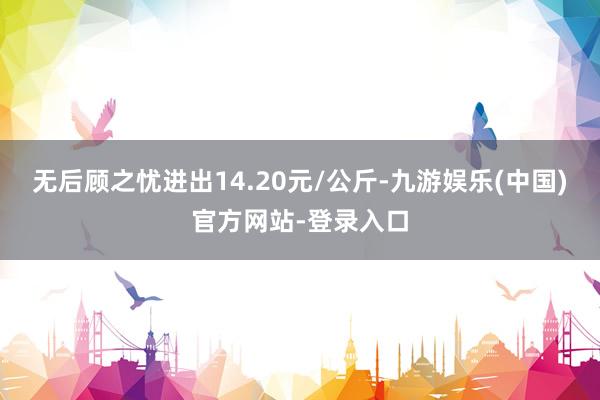 无后顾之忧进出14.20元/公斤-九游娱乐(中国)官方网站-登录入口