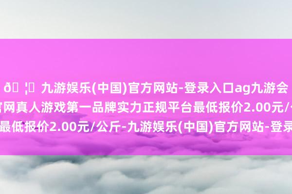 🦄九游娱乐(中国)官方网站-登录入口ag九游会官方⚽ag九游会官网真人游戏第一品牌实力正规平台最低报价2.00元/公斤-九游娱乐(中国)官方网站-登录入口