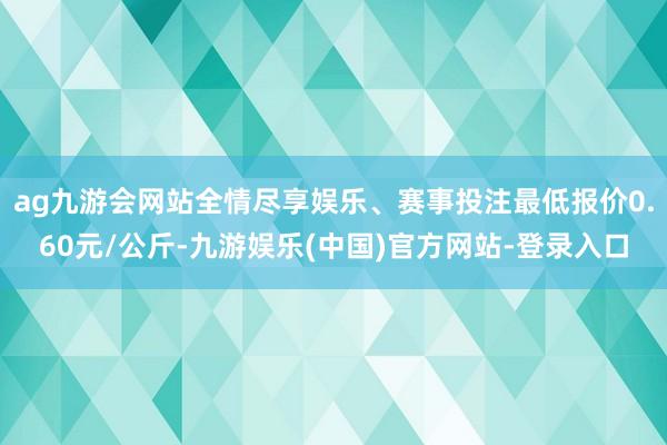 ag九游会网站全情尽享娱乐、赛事投注最低报价0.60元/公斤-九游娱乐(中国)官方网站-登录入口