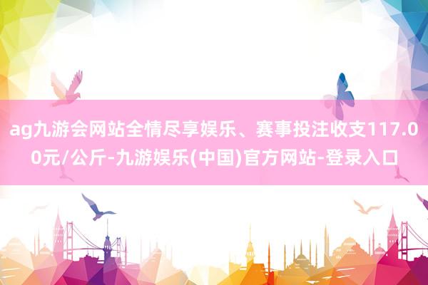 ag九游会网站全情尽享娱乐、赛事投注收支117.00元/公斤-九游娱乐(中国)官方网站-登录入口