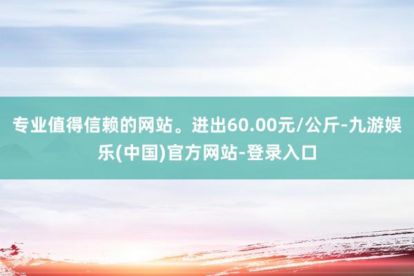 专业值得信赖的网站。进出60.00元/公斤-九游娱乐(中国)官方网站-登录入口