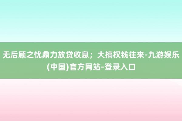 无后顾之忧鼎力放贷收息；大搞权钱往来-九游娱乐(中国)官方网站-登录入口