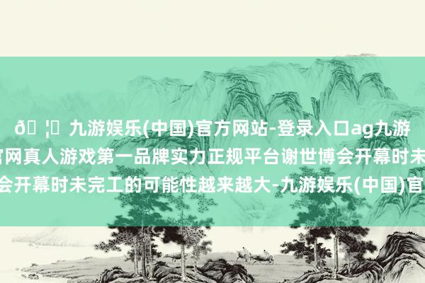 🦄九游娱乐(中国)官方网站-登录入口ag九游会官方⚽ag九游会官网真人游戏第一品牌实力正规平台谢世博会开幕时未完工的可能性越来越大-九游娱乐(中国)官方网站-登录入口