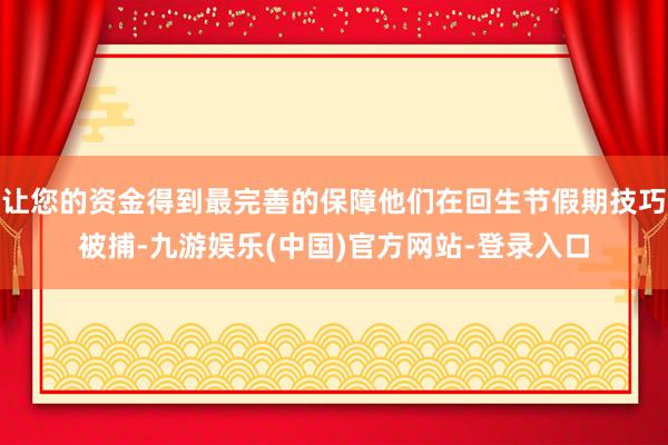 让您的资金得到最完善的保障他们在回生节假期技巧被捕-九游娱乐(中国)官方网站-登录入口