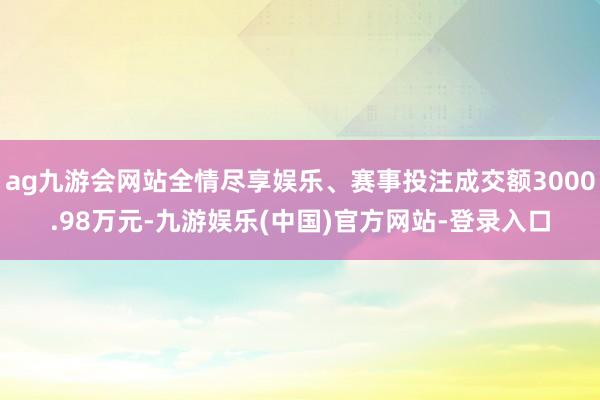 ag九游会网站全情尽享娱乐、赛事投注成交额3000.98万元-九游娱乐(中国)官方网站-登录入口