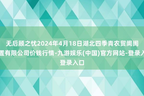 无后顾之忧2024年4月18日湖北四季青农贸阛阓措置有限公司价钱行情-九游娱乐(中国)官方网站-登录入口