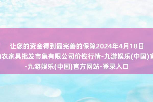 让您的资金得到最完善的保障2024年4月18日海口市菜篮子江楠农家具批发市集有限公司价钱行情-九游娱乐(中国)官方网站-登录入口