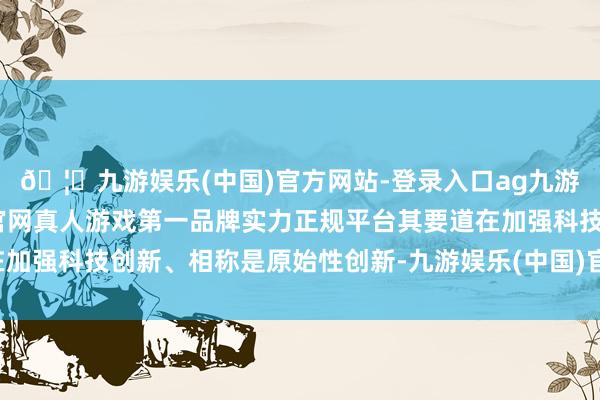 🦄九游娱乐(中国)官方网站-登录入口ag九游会官方⚽ag九游会官网真人游戏第一品牌实力正规平台其要道在加强科技创新、相称是原始性创新-九游娱乐(中国)官方网站-登录入口