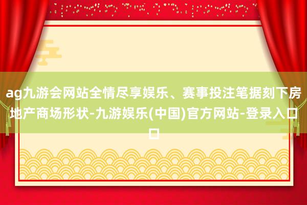 ag九游会网站全情尽享娱乐、赛事投注笔据刻下房地产商场形状-九游娱乐(中国)官方网站-登录入口