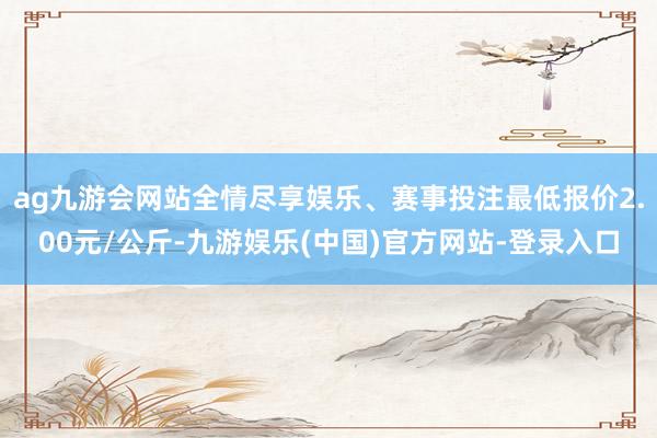 ag九游会网站全情尽享娱乐、赛事投注最低报价2.00元/公斤-九游娱乐(中国)官方网站-登录入口