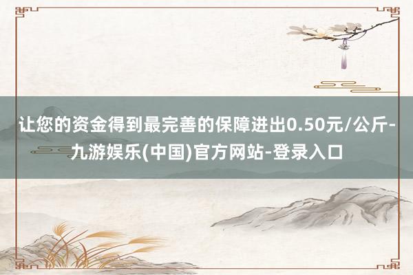 让您的资金得到最完善的保障进出0.50元/公斤-九游娱乐(中国)官方网站-登录入口