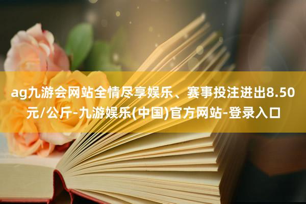 ag九游会网站全情尽享娱乐、赛事投注进出8.50元/公斤-九游娱乐(中国)官方网站-登录入口