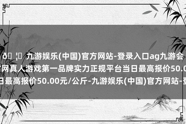 🦄九游娱乐(中国)官方网站-登录入口ag九游会官方⚽ag九游会官网真人游戏第一品牌实力正规平台当日最高报价50.00元/公斤-九游娱乐(中国)官方网站-登录入口