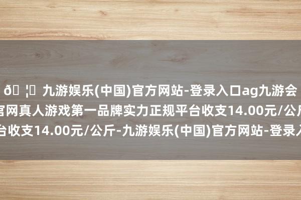 🦄九游娱乐(中国)官方网站-登录入口ag九游会官方⚽ag九游会官网真人游戏第一品牌实力正规平台收支14.00元/公斤-九游娱乐(中国)官方网站-登录入口