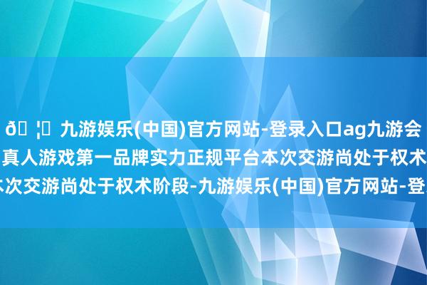 🦄九游娱乐(中国)官方网站-登录入口ag九游会官方⚽ag九游会官网真人游戏第一品牌实力正规平台本次交游尚处于权术阶段-九游娱乐(中国)官方网站-登录入口