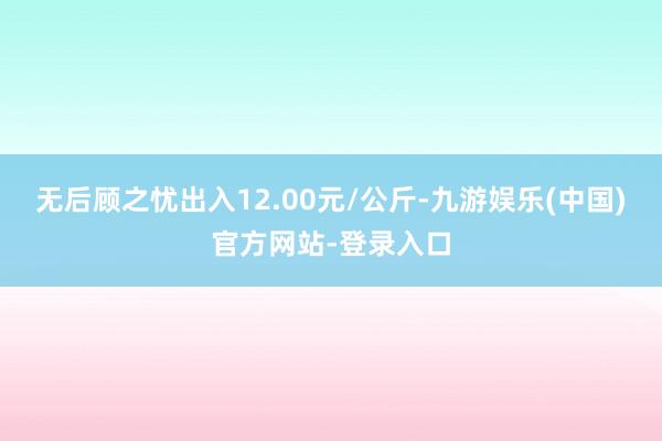 无后顾之忧出入12.00元/公斤-九游娱乐(中国)官方网站-登录入口