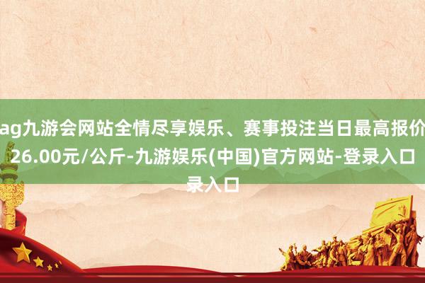 ag九游会网站全情尽享娱乐、赛事投注当日最高报价26.00元/公斤-九游娱乐(中国)官方网站-登录入口