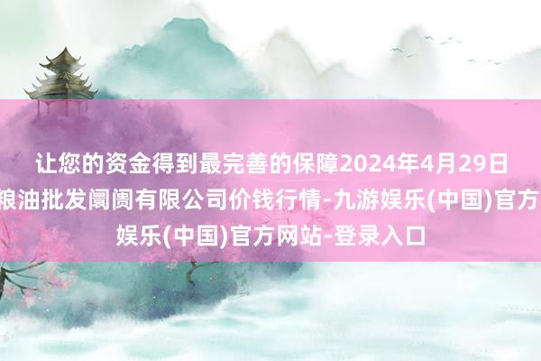 让您的资金得到最完善的保障2024年4月29日青海西宁仁杰粮油批发阛阓有限公司价钱行情-九游娱乐(中国)官方网站-登录入口