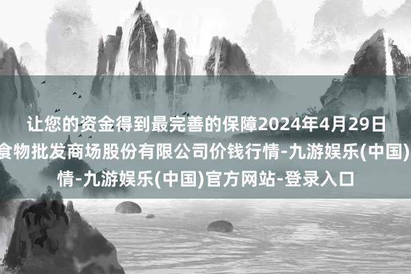 让您的资金得到最完善的保障2024年4月29日青岛抚顺道蔬菜副食物批发商场股份有限公司价钱行情-九游娱乐(中国)官方网站-登录入口