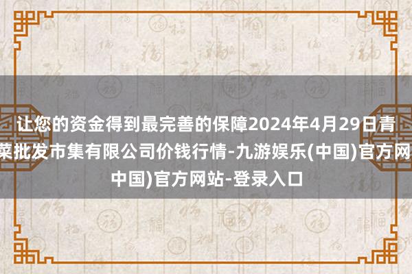 让您的资金得到最完善的保障2024年4月29日青岛东庄头蔬菜批发市集有限公司价钱行情-九游娱乐(中国)官方网站-登录入口