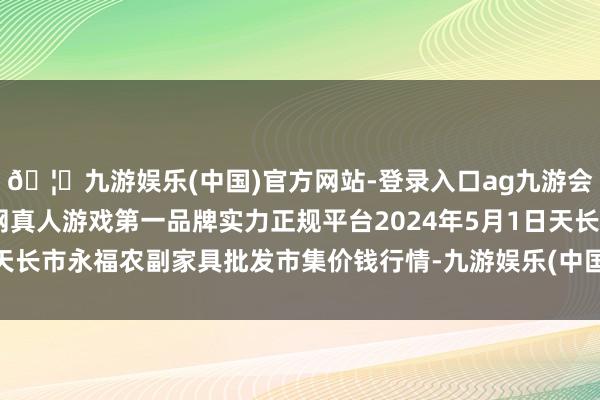 🦄九游娱乐(中国)官方网站-登录入口ag九游会官方⚽ag九游会官网真人游戏第一品牌实力正规平台2024年5月1日天长市永福农副家具批发市集价钱行情-九游娱乐(中国)官方网站-登录入口