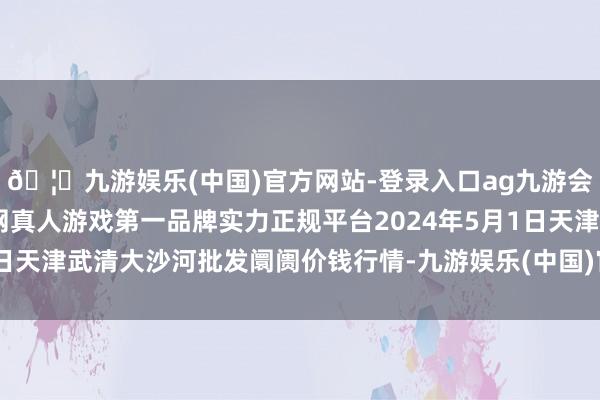 🦄九游娱乐(中国)官方网站-登录入口ag九游会官方⚽ag九游会官网真人游戏第一品牌实力正规平台2024年5月1日天津武清大沙河批发阛阓价钱行情-九游娱乐(中国)官方网站-登录入口