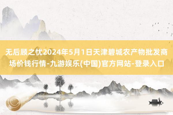 无后顾之忧2024年5月1日天津碧城农产物批发商场价钱行情-九游娱乐(中国)官方网站-登录入口