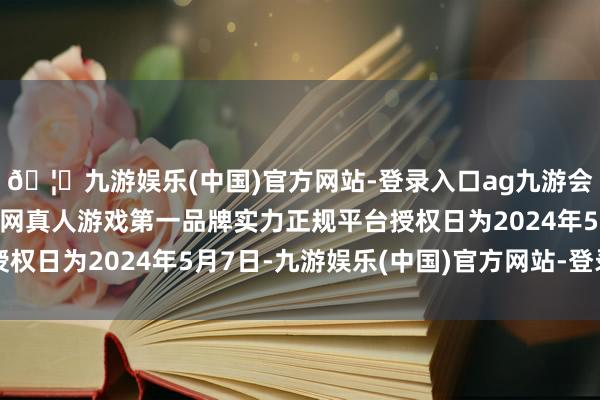 🦄九游娱乐(中国)官方网站-登录入口ag九游会官方⚽ag九游会官网真人游戏第一品牌实力正规平台授权日为2024年5月7日-九游娱乐(中国)官方网站-登录入口