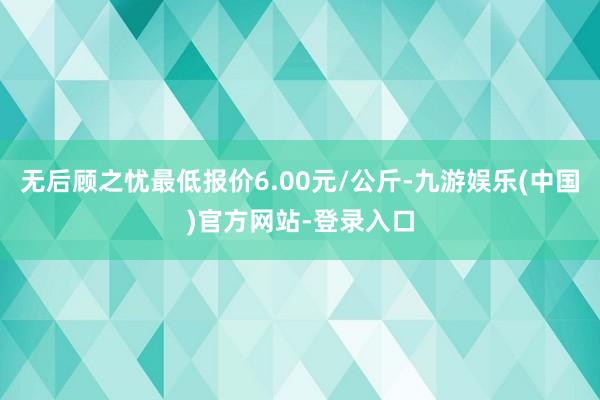 无后顾之忧最低报价6.00元/公斤-九游娱乐(中国)官方网站-登录入口