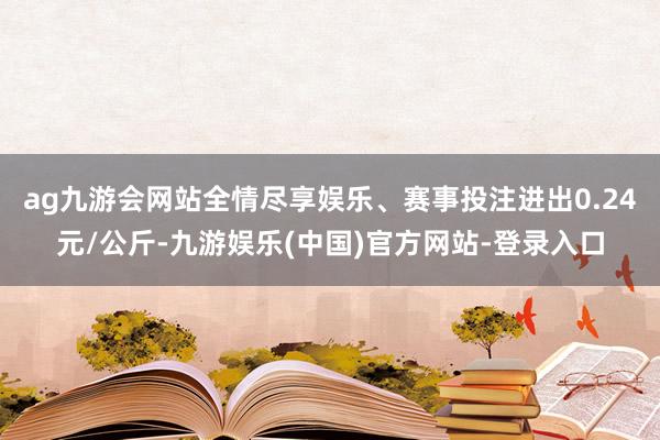 ag九游会网站全情尽享娱乐、赛事投注进出0.24元/公斤-九游娱乐(中国)官方网站-登录入口