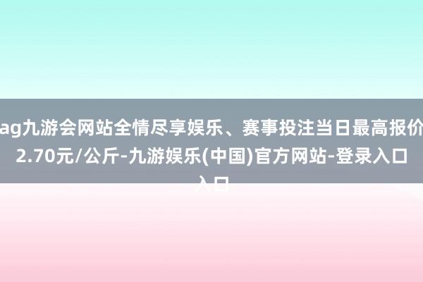 ag九游会网站全情尽享娱乐、赛事投注当日最高报价2.70元/公斤-九游娱乐(中国)官方网站-登录入口