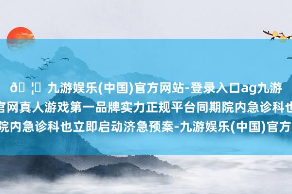 🦄九游娱乐(中国)官方网站-登录入口ag九游会官方⚽ag九游会官网真人游戏第一品牌实力正规平台同期院内急诊科也立即启动济急预案-九游娱乐(中国)官方网站-登录入口