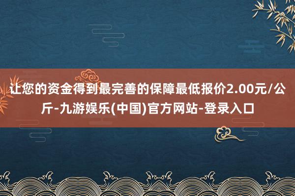 让您的资金得到最完善的保障最低报价2.00元/公斤-九游娱乐(中国)官方网站-登录入口