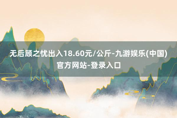 无后顾之忧出入18.60元/公斤-九游娱乐(中国)官方网站-登录入口